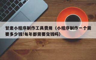 内江甘肃小程序制作工具费用（小程序制作一个需要多少钱!每年都需要交钱吗）
