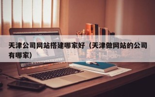 内江天津公司网站搭建哪家好（天津做网站的公司有哪家）