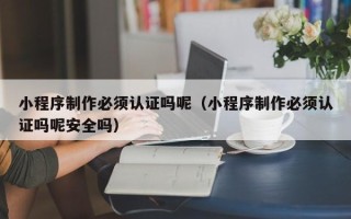 内江小程序制作必须认证吗呢（小程序制作必须认证吗呢安全吗）