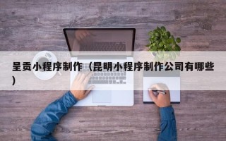 内江呈贡小程序制作（昆明小程序制作公司有哪些）