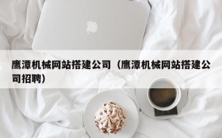 内江鹰潭机械网站搭建公司（鹰潭机械网站搭建公司招聘）