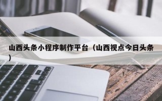 内江山西头条小程序制作平台（山西视点今日头条）